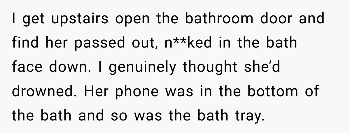 I get upstairs open the bathroom door and find her passed out, n**ked in the bath face down. I genuinely thought she’d drowned. Her phone was in the bottom of...