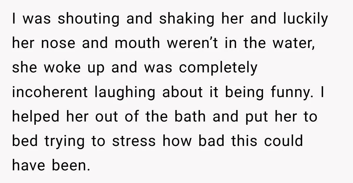 I was shouting and shaking her and luckily her nose and mouth weren’t in the water, she woke up and was completely incoherent laughing about it being funny. I helped...