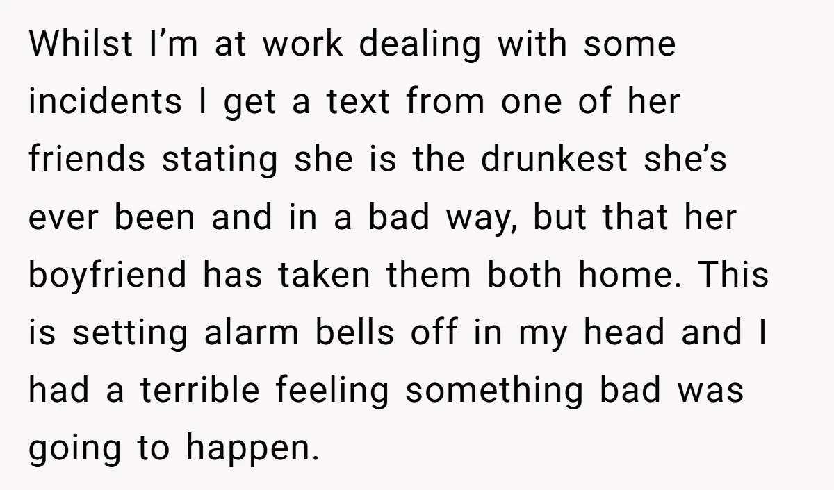 Whilst I’m at work dealing with some incidents I get a text from one of her friends stating she is the drunkest she’s ever been and in a bad way,...