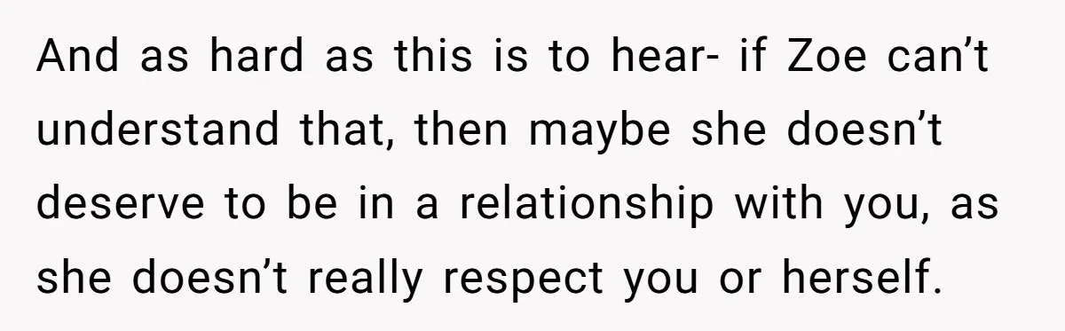 And as hard as this is to hear- if Zoe can’t understand that, then maybe she doesn’t deserve to be in a relationship with you, as she doesn’t really respect...