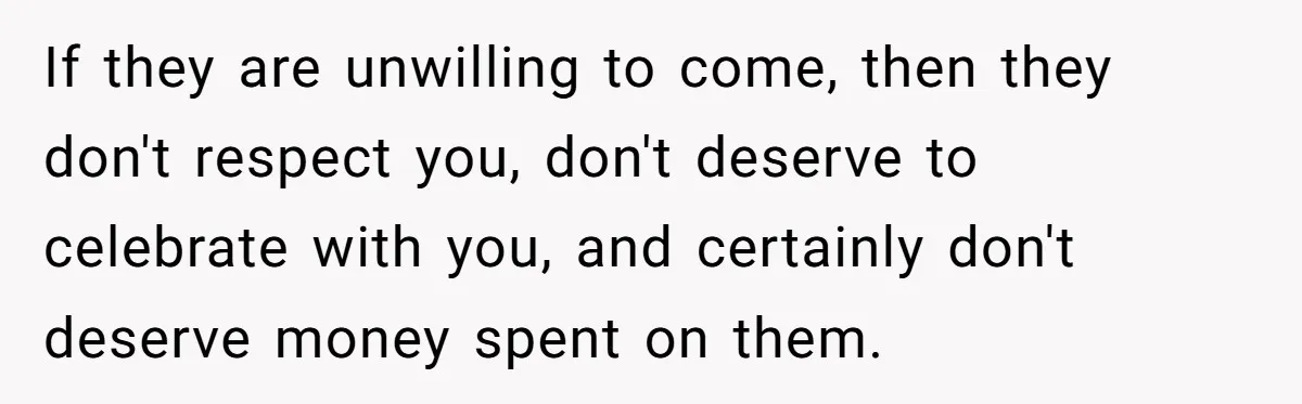 If they are unwilling to come, then they don't respect you, don't deserve to celebrate with you, and certainly don't deserve money spent on them.