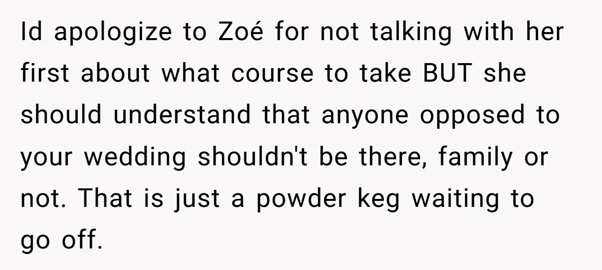 Id apologize to Zoé for not talking with her first about what course to take BUT she should understand that anyone opposed to your wedding shouldn't be there, family or...