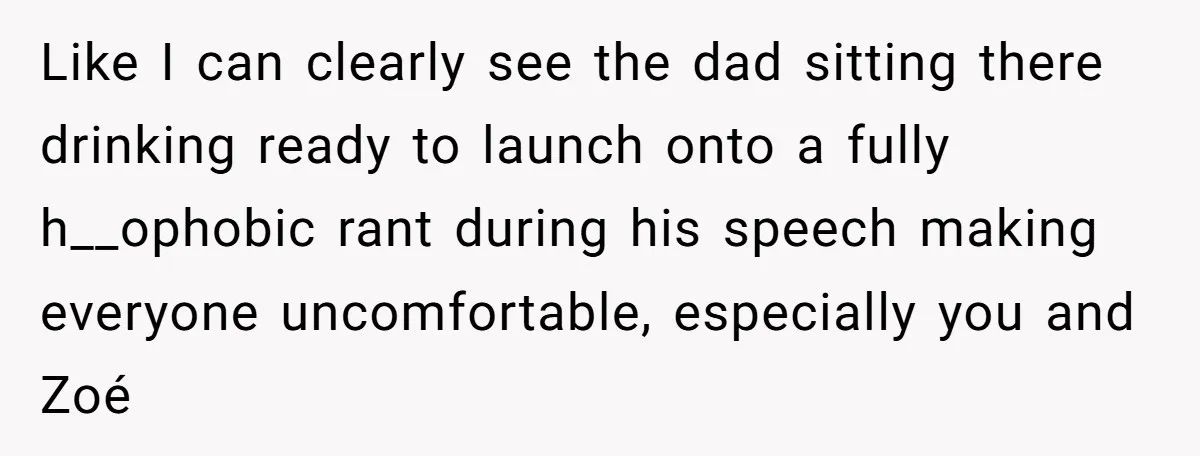 Like I can clearly see the dad sitting there drinking ready to launch onto a fully h__ophobic rant during his speech making everyone uncomfortable, especially you and Zoé