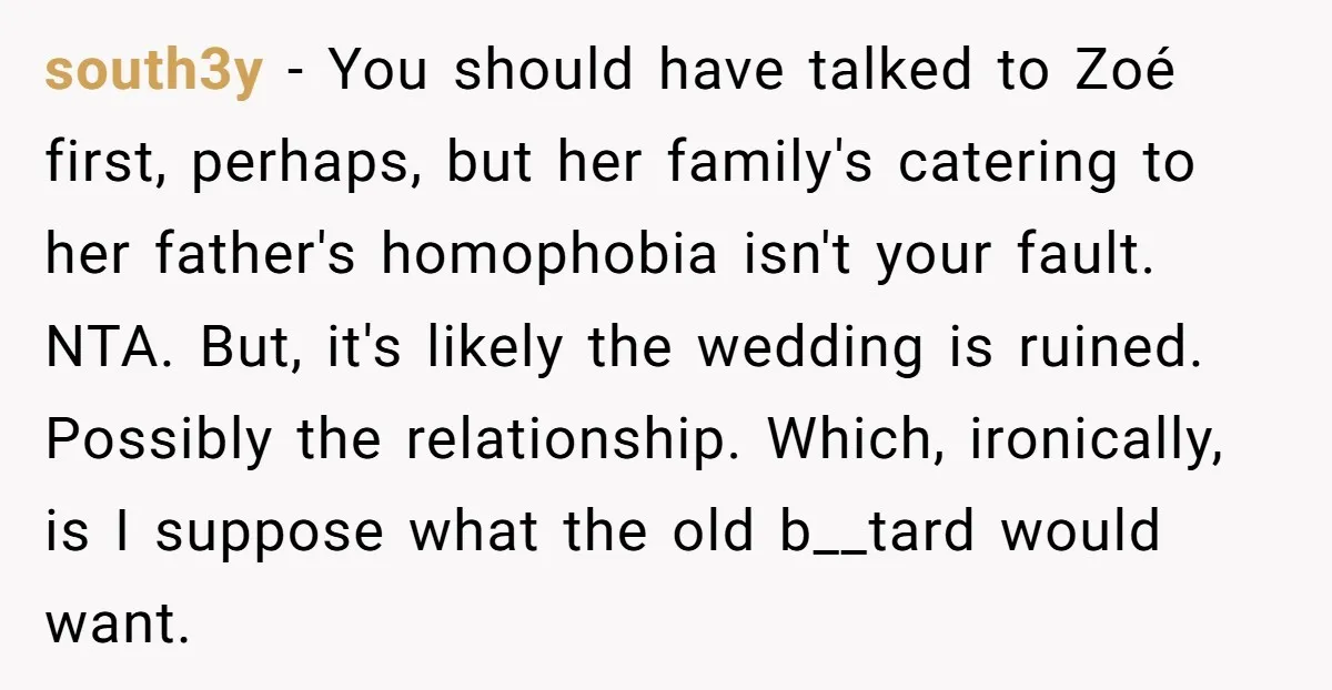 south3y − You should have talked to Zoé first, perhaps, but her family's catering to her father's homophobia isn't your fault. NTA. But, it's likely the wedding is ruined. Possibly...