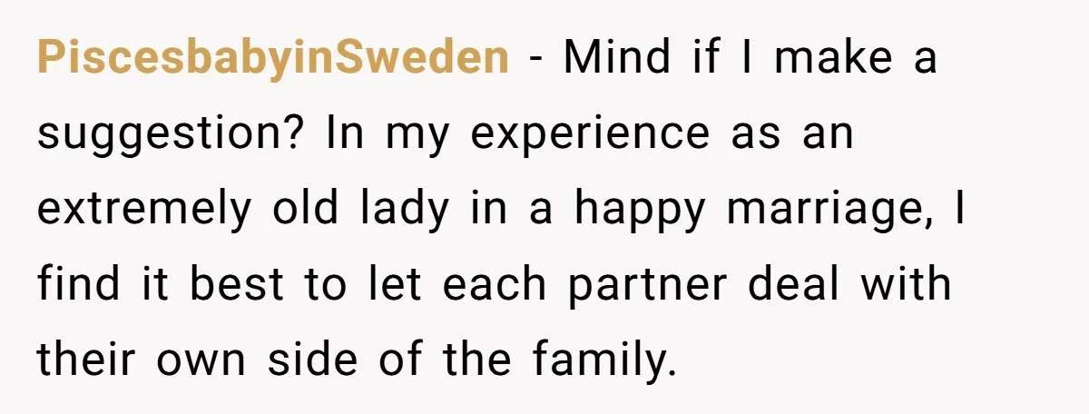 PiscesbabyinSweden − Mind if I make a suggestion? In my experience as an extremely old lady in a happy marriage, I find it best to let each partner deal with...