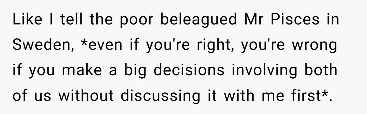 Like I tell the poor beleagued Mr Pisces in Sweden, *even if you're right, you're wrong if you make a big decisions involving both of us without discussing it with...