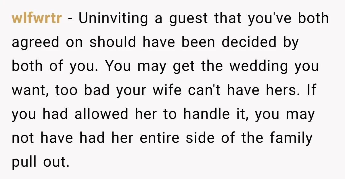 wlfwrtr − Uninviting a guest that you've both agreed on should have been decided by both of you. You may get the wedding you want, too bad your wife can't...