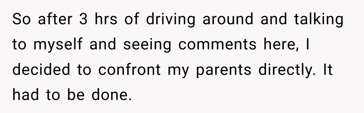 So after 3 hrs of driving around and talking to myself and seeing comments here, I decided to confront my parents directly. It had to be done.