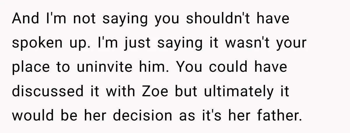And I'm not saying you shouldn't have spoken up. I'm just saying it wasn't your place to uninvite him. You could have discussed it with Zoe but ultimately it would...