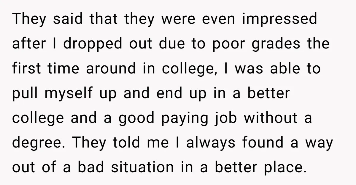 They said that they were even impressed after I dropped out due to poor grades the first time around in college, I was able to pull myself up and end...