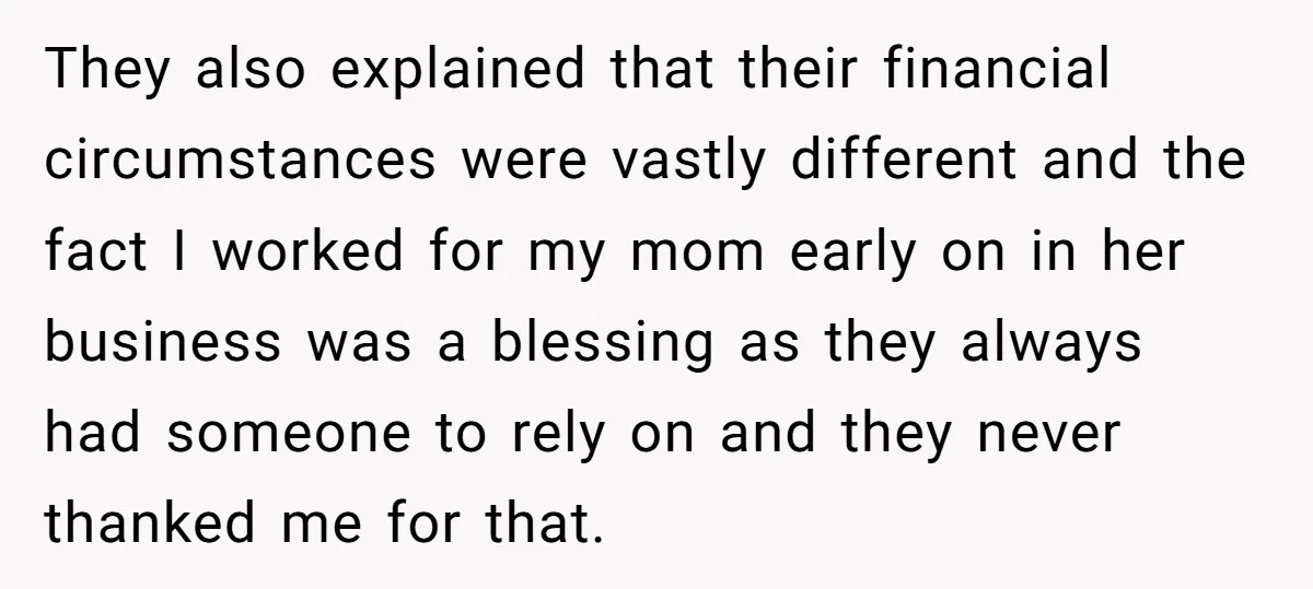 They also explained that their financial circumstances were vastly different and the fact I worked for my mom early on in her business was a blessing as they always had...