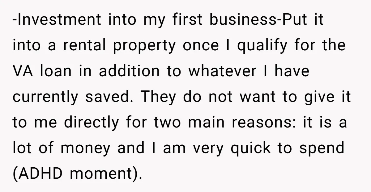 -Investment into my first business-Put it into a rental property once I qualify for the VA loan in addition to whatever I have currently saved. They do not want to...