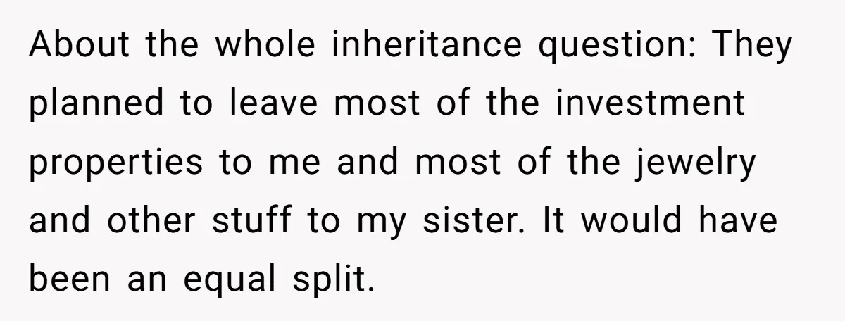 About the whole inheritance question: They planned to leave most of the investment properties to me and most of the jewelry and other stuff to my sister. It would have...