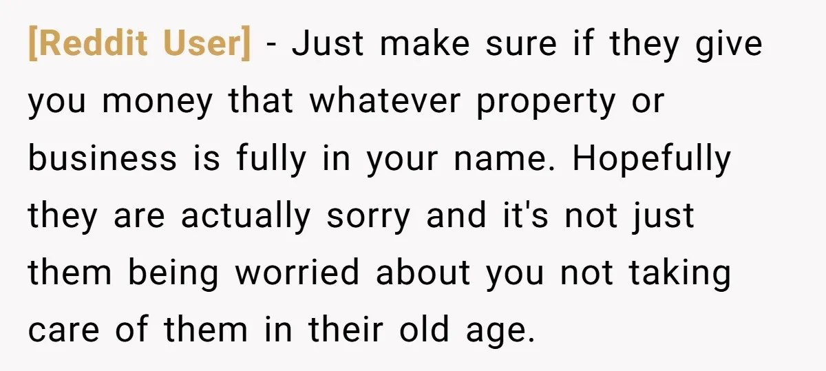 [Reddit User] − Just make sure if they give you money that whatever property or business is fully in your name. Hopefully they are actually sorry and it's not just...
