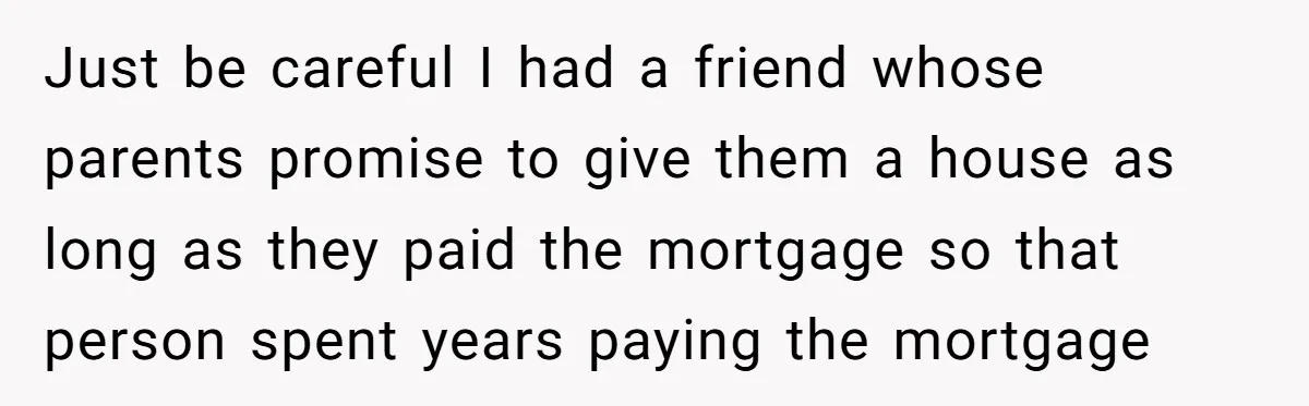 Just be careful I had a friend whose parents promise to give them a house as long as they paid the mortgage so that person spent years paying the mortgage