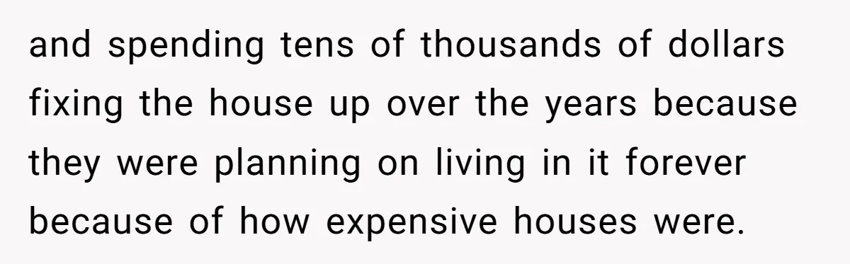 and spending tens of thousands of dollars fixing the house up over the years because they were planning on living in it forever because of how expensive houses were.