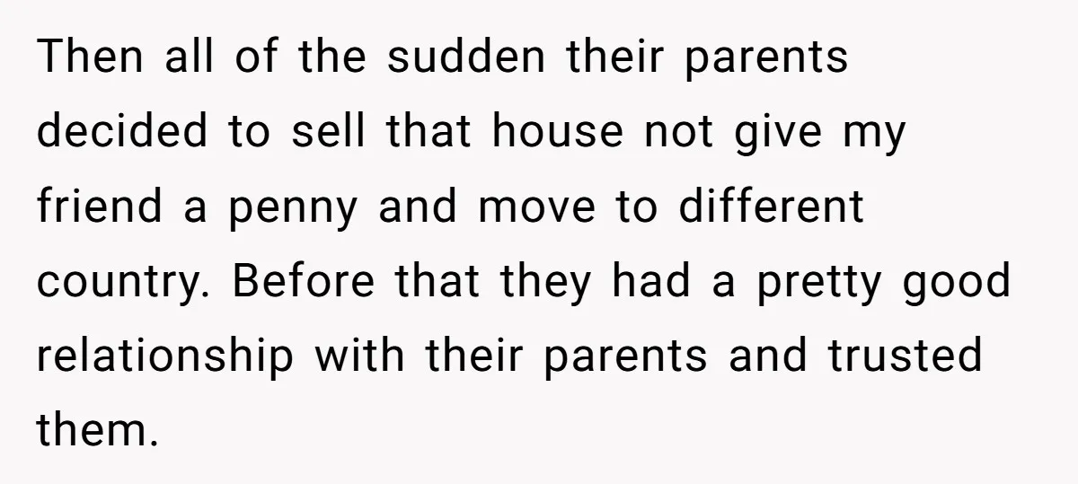 Then all of the sudden their parents decided to sell that house not give my friend a penny and move to different country. Before that they had a pretty good...