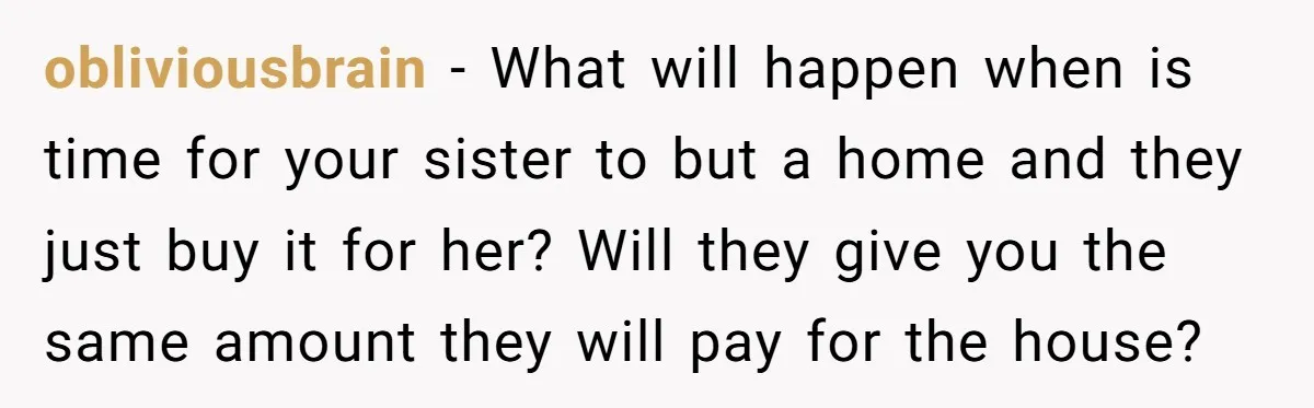 obliviousbrain − What will happen when is time for your sister to but a home and they just buy it for her? Will they give you the same amount they...