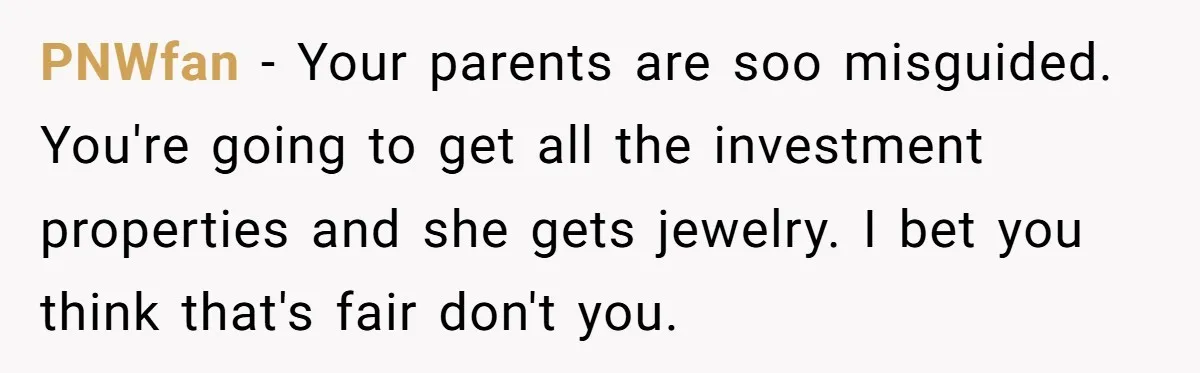 PNWfan − Your parents are soo misguided. You're going to get all the investment properties and she gets jewelry. I bet you think that's fair don't you.