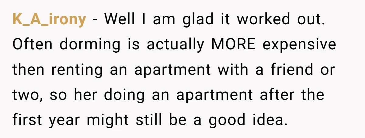 K_A_irony − Well I am glad it worked out. Often dorming is actually MORE expensive then renting an apartment with a friend or two, so her doing an apartment after...
