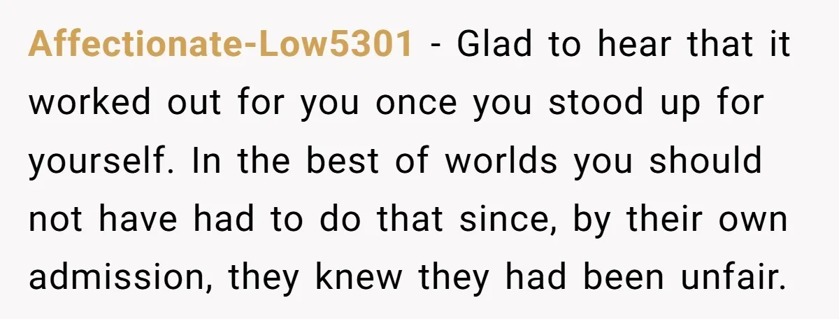 Affectionate-Low5301 − Glad to hear that it worked out for you once you stood up for yourself. In the best of worlds you should not have had to do that...