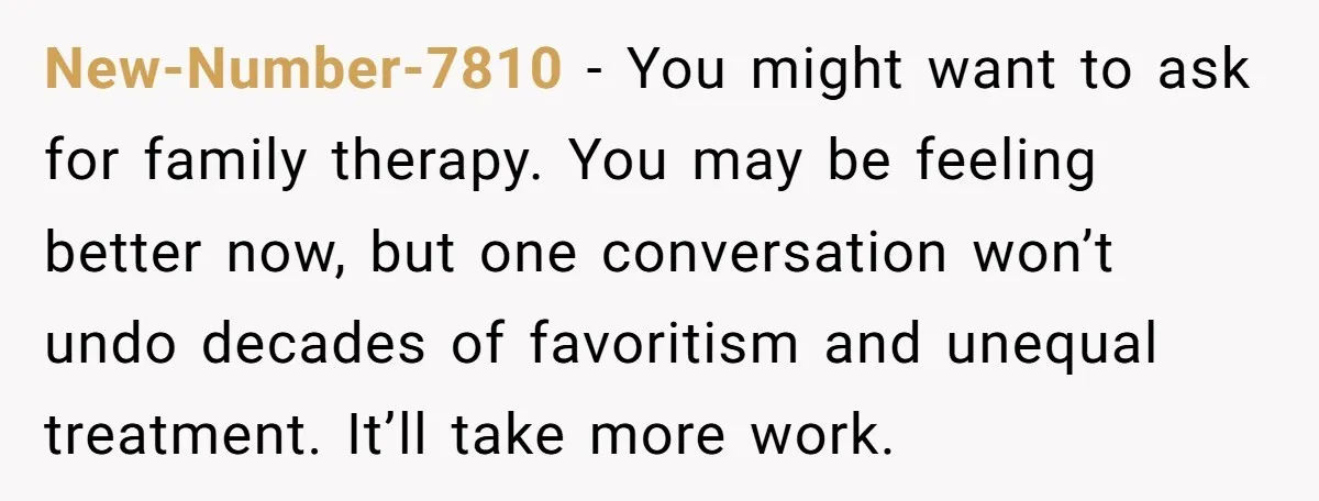 New-Number-7810 − You might want to ask for family therapy. You may be feeling better now, but one conversation won’t undo decades of favoritism and unequal treatment. It’ll take more...