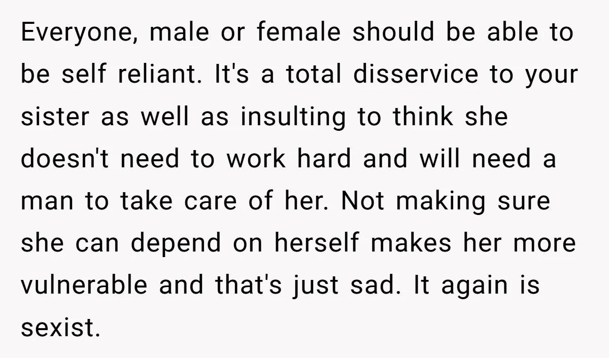 Everyone, male or female should be able to be self reliant. It's a total disservice to your sister as well as insulting to think she doesn't need to work hard...