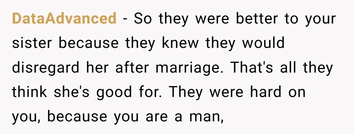 DataAdvanced − So they were better to your sister because they knew they would disregard her after marriage. That's all they think she's good for. They were hard on you,...