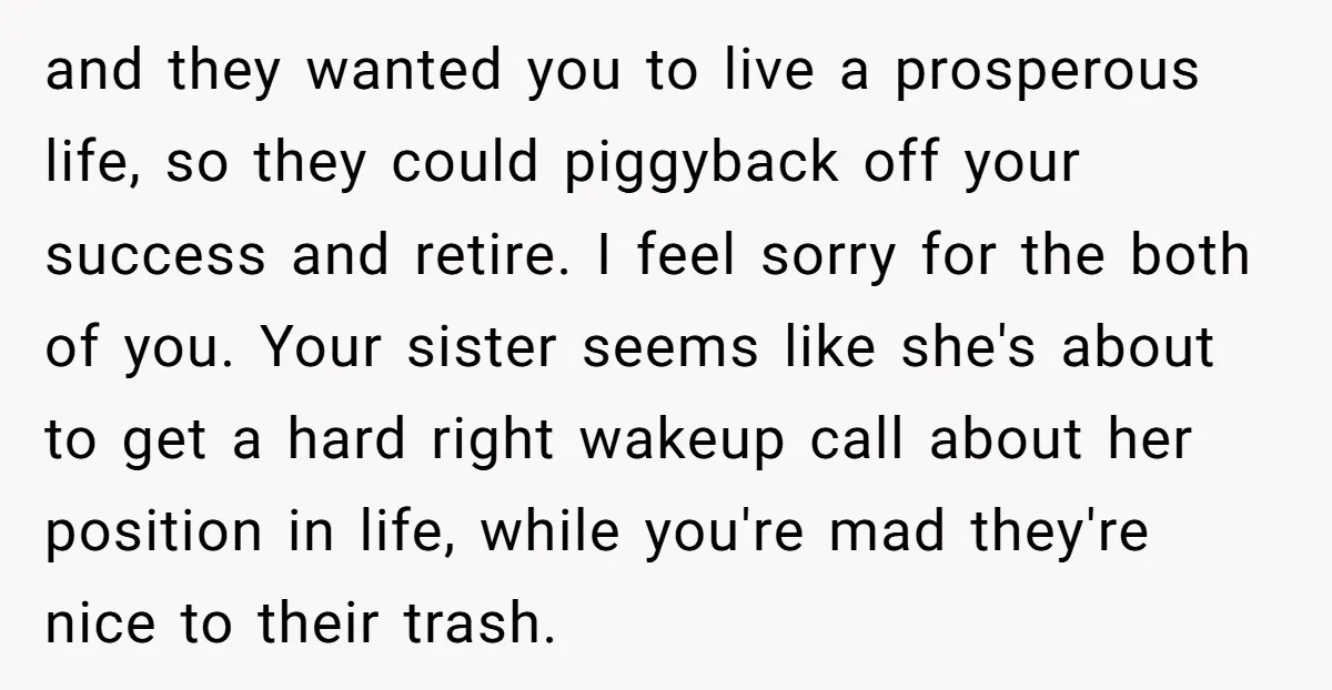 and they wanted you to live a prosperous life, so they could piggyback off your success and retire. I feel sorry for the both of you. Your sister seems like...