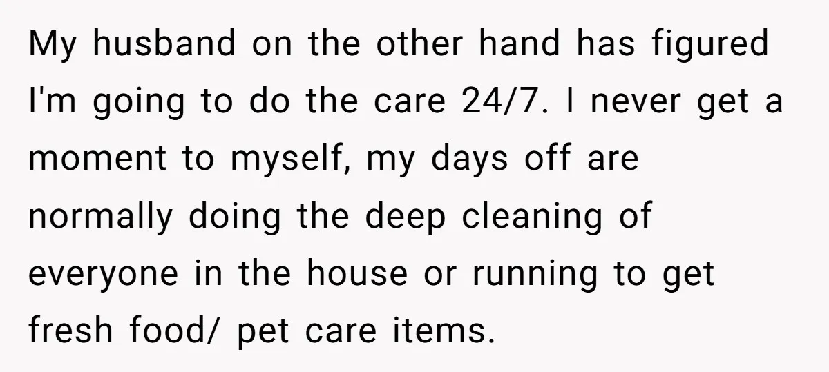 My husband on the other hand has figured I'm going to do the care 24/7. I never get a moment to myself, my days off are normally doing the deep...