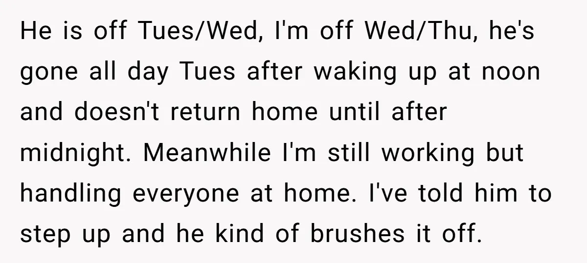 He is off Tues/Wed, I'm off Wed/Thu, he's gone all day Tues after waking up at noon and doesn't return home until after midnight. Meanwhile I'm still working but handling...