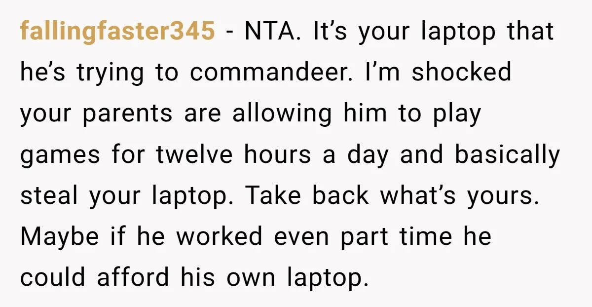 fallingfaster345 - NTA. It’s your laptop that he’s trying to commandeer. I’m shocked your parents are allowing him to play games for twelve hours a day and basically steal your...