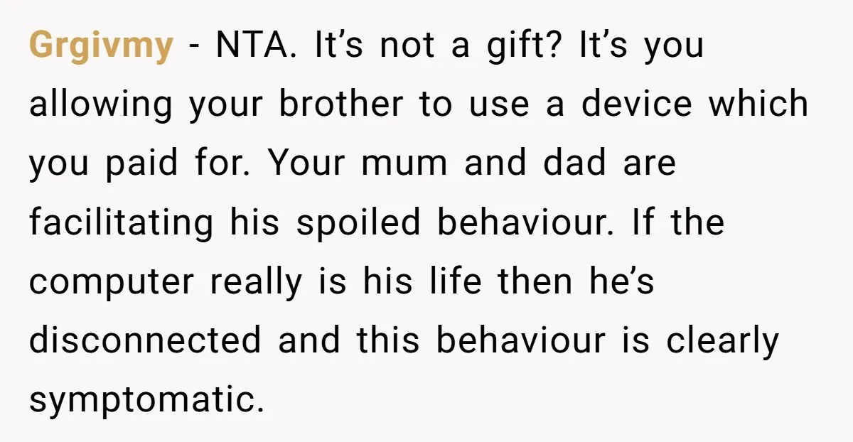 Grgivmy - NTA. It’s not a gift? It’s you allowing your brother to use a device which you paid for. Your mum and dad are facilitating his spoiled behaviour. If...