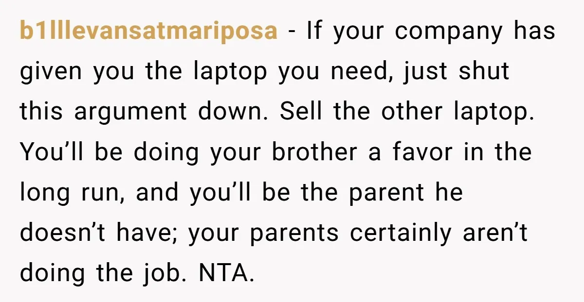 b1lllevansatmariposa - If your company has given you the laptop you need, just shut this argument down. Sell the other laptop. You’ll be doing your brother a favor in the...