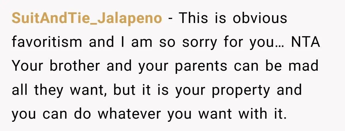 SuitAndTie_Jalapeno - This is obvious favoritism and I am so sorry for you… NTA Your brother and your parents can be mad all they want, but it is your property...