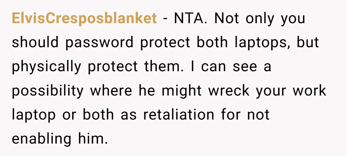 ElvisCresposblanket - NTA. Not only you should password protect both laptops, but physically protect them. I can see a possibility where he might wreck your work laptop or both as...