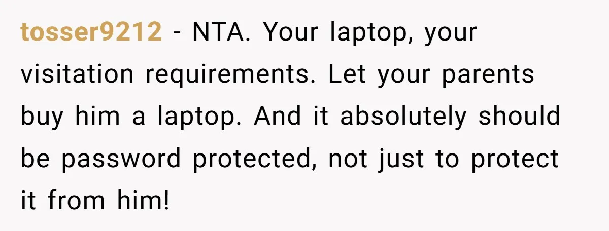 tosser9212 - NTA. Your laptop, your visitation requirements. Let your parents buy him a laptop. And it absolutely should be password protected, not just to protect it from him!