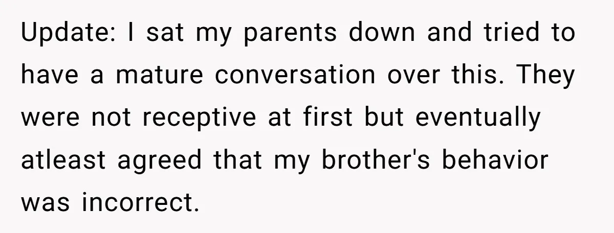 Update: I sat my parents down and tried to have a mature conversation over this. They were not receptive at first but eventually atleast agreed that my brother's behavior was...