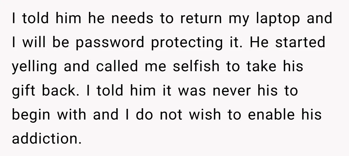 I told him he needs to return my laptop and I will be password protecting it. He started yelling and called me selfish to take his gift back. I told...