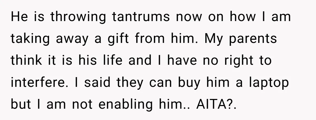 He is throwing tantrums now on how I am taking away a gift from him. My parents think it is his life and I have no right to interfere. I...