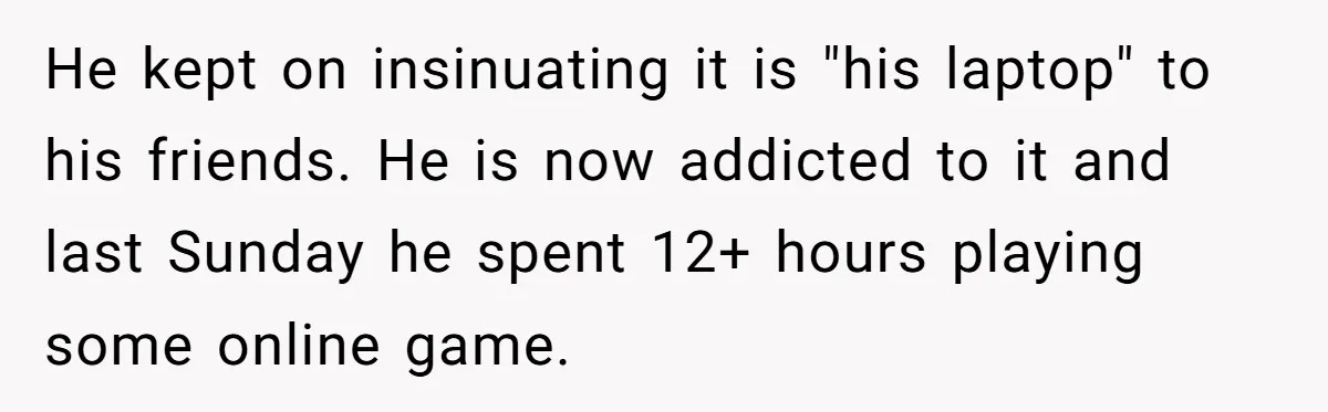 He kept on insinuating it is "his laptop" to his friends. He is now addicted to it and last Sunday he spent 12+ hours playing some online game.