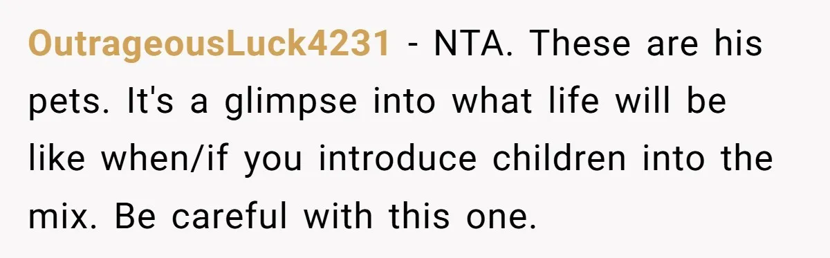 OutrageousLuck4231 − NTA. These are his pets. It's a glimpse into what life will be like when/if you introduce children into the mix. Be careful with this one.