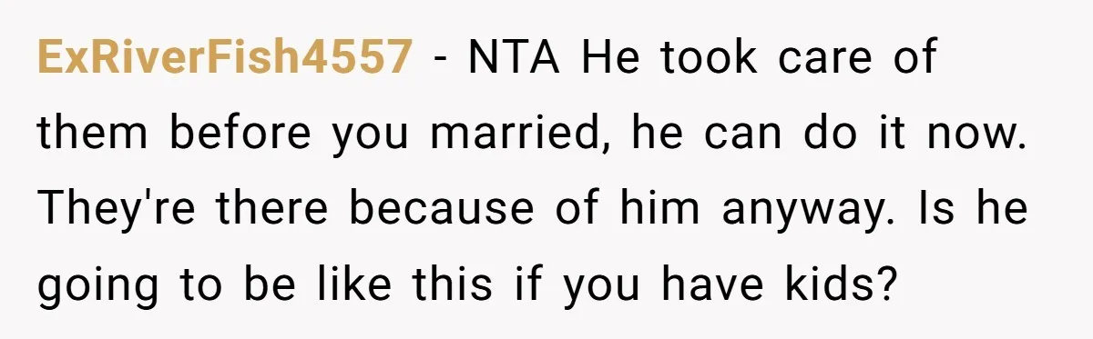 ExRiverFish4557 − NTA He took care of them before you married, he can do it now. They're there because of him anyway. Is he going to be like this if...