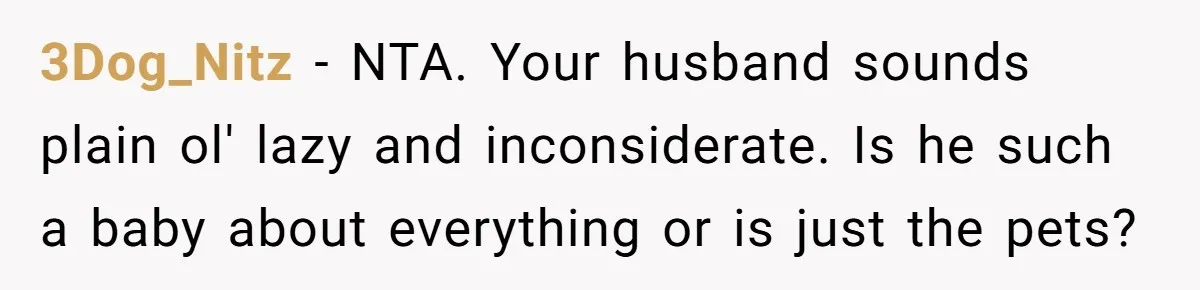 3Dog_Nitz − NTA. Your husband sounds plain ol' lazy and inconsiderate. Is he such a baby about everything or is just the pets?