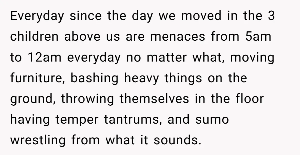 Everyday since the day we moved in the 3 children above us are menaces from 5am to 12am everyday no matter what, moving furniture, bashing heavy things on the ground,...