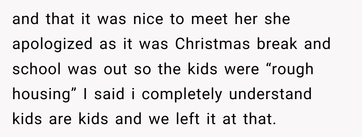 and that it was nice to meet her she apologized as it was Christmas break and school was out so the kids were “rough housing” I said i completely understand...