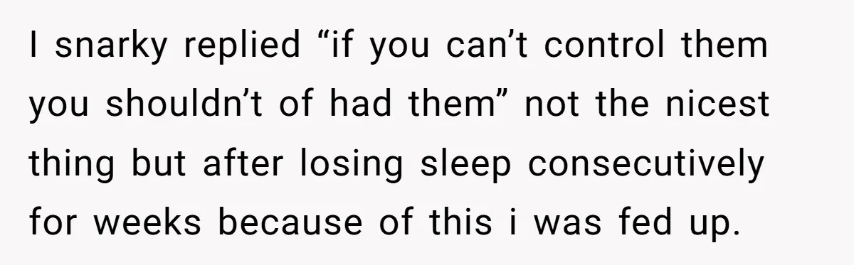I snarky replied “if you can’t control them you shouldn’t of had them” not the nicest thing but after losing sleep consecutively for weeks because of this i was fed...