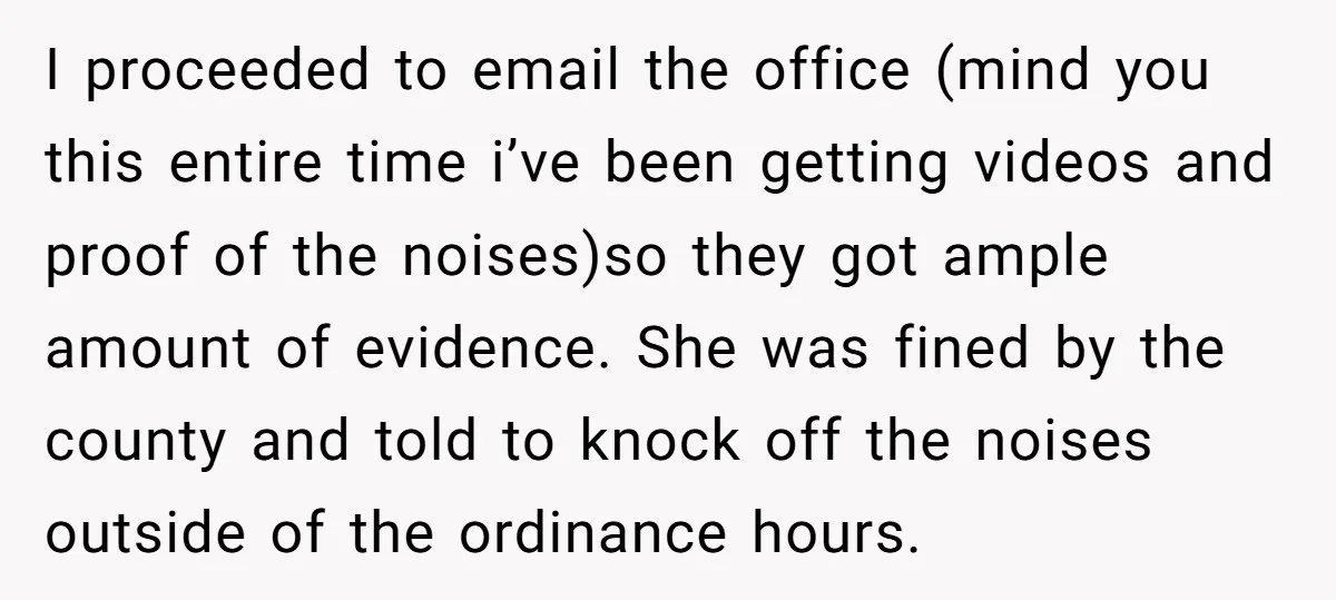 I proceeded to email the office (mind you this entire time i’ve been getting videos and proof of the noises)so they got ample amount of evidence. She was fined by...