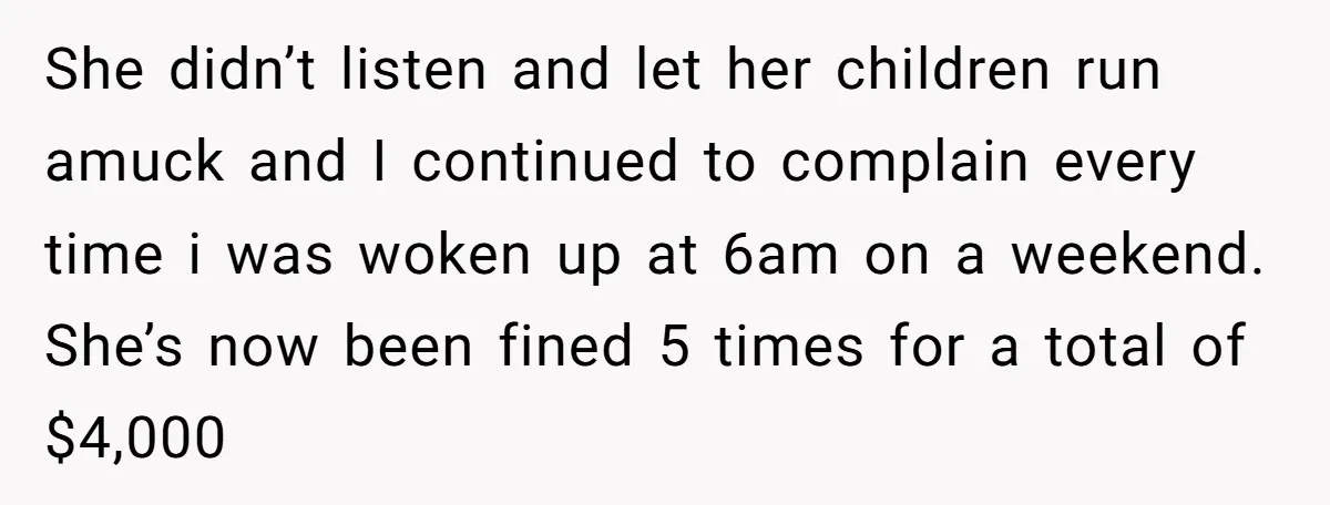 She didn’t listen and let her children run amuck and I continued to complain every time i was woken up at 6am on a weekend. She’s now been fined 5...