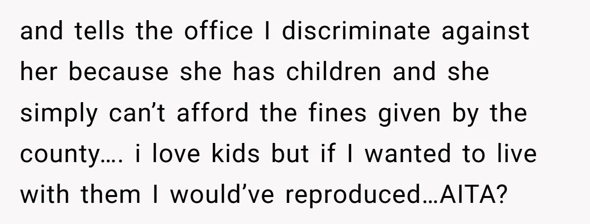 and tells the office I discriminate against her because she has children and she simply can’t afford the fines given by the county…. i love kids but if I wanted...
